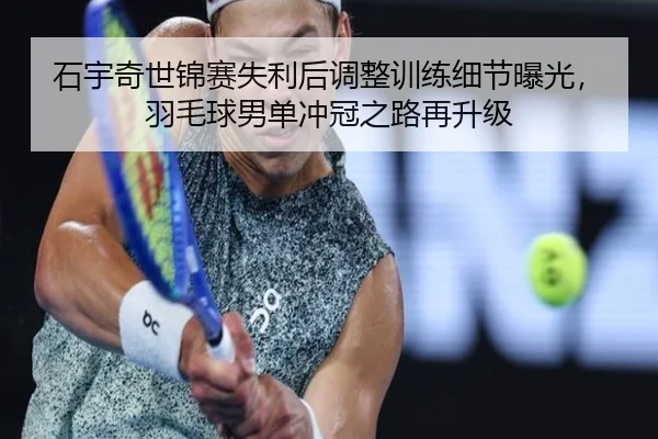 石宇奇世锦赛失利后调整训练细节曝光,羽毛球男单冲冠之路再升级